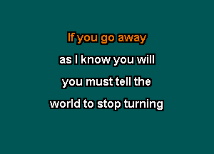 If you go away
as I know you will

you must tell the

world to stop turning