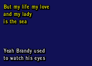 But my life my love
and my lady
is the sea

Yeah Brandy used
to watch his eyes