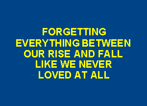 FORGETTING

EVERYTHING BETWEEN

OUR RISE AND FALL
LIKE WE NEVER

LOVED AT ALL