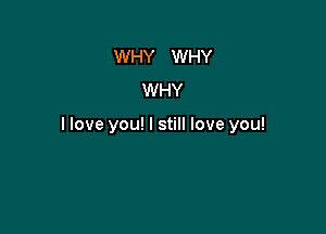 WHY WHY
WHY

llove you! I still love you!