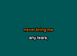 never bring me

any tears,