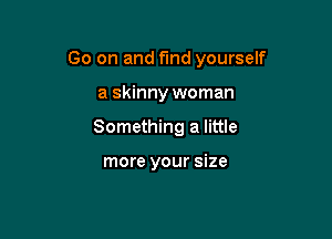 Go on and fund yourself

a skinny woman
Something a little

more your size