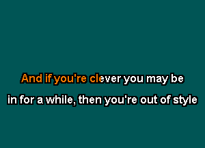 And if you're clever you may be

in for a while, then you're out of style