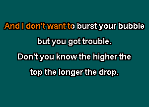 And I don't want to burst your bubble
but you got trouble.

Don't you know the higher the

top the longer the drop.