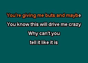 You're giving me buts and maybe

You know this will drive me crazy
Why can't you
tell it like it is