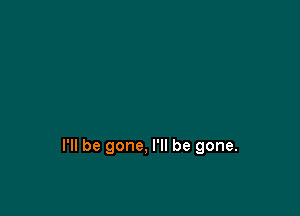 I'll be gone, I'll be gone.