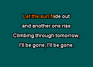 Let the sun fade out

and another one rise

Climbing through tomorrow,

I'll be gone, I'll be gone.