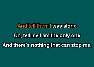 And tell them Iwas alone

0h, tell me I am the only one

And there's nothing that can stop me.