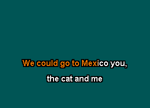 We could go to Mexico you,

the cat and me