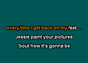 every time I get back on my feet...

Jessie paint your pictures

'bout how it's gonna be