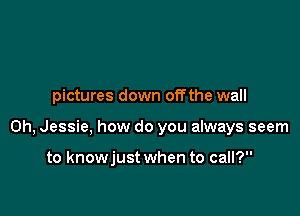 pictures down offthe wall

0h, Jessie, how do you always seem

to knowjust when to call?