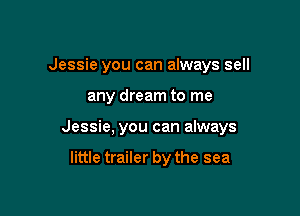 Jessie you can always sell

any dream to me

Jessie, you can always

little trailer by the sea