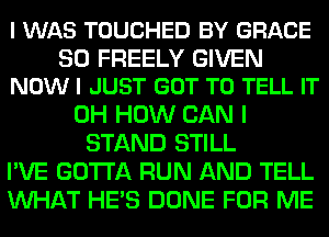 I WAS TOUCHED BY GRACE

SO FREELY GIVEN
NOW I JUST GOT TO TELL IT

0H HOW CAN I
STAND STILL
I'VE GOTTA RUN AND TELL
WHAT HE'S DONE FOR ME