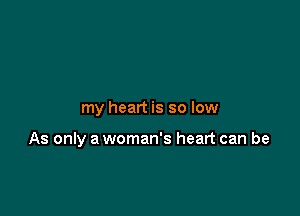 my heart is so low

As only a woman's heart can be