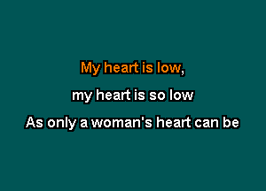 My heart is low,

my heart is so low

As only a woman's heart can be