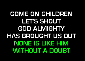 COME ON CHILDREN
LET'S SHOUT
GOD ALMIGHTY
HAS BROUGHT US OUT
NONE IS LIKE HIM
WITHOUT A DOUBT