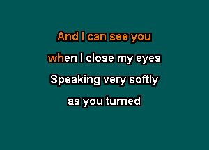 And I can see you

when I close my eyes

Speaking very softly

as you turned