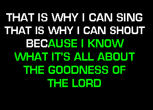 THAT IS WHY I CAN SING
THAT IS VUHY I CAN SHOUT

BECAUSE I KNOW
WHAT ITS ALL ABOUT
THE GOODNESS OF
THE LORD
