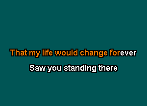That my life would change forever

Saw you standing there
