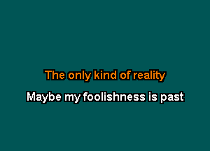 The only kind of reality

Maybe my foolishness is past