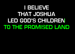 I BELIEVE
THAT JOSHUA
LED GOD'S CHILDREN
TO THE PROMISED LAND