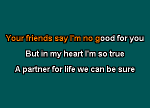 Your friends say I'm no good for you

But in my heart I'm so true

A partner for life we can be sure