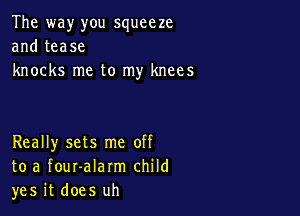 The way you squeeze
and tease
knocks me to my knees

Really sets me off
to a fouralarm child
yes it does uh