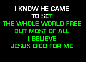 I KNOW HE CAME
TO SET
THE WHOLE WORLD FREE
BUT MOST OF ALL
I BELIEVE
JESUS DIED FOR ME