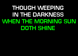 THOUGH WEEPING
IN THE DARKNESS
WHEN THE MORNING SUN
DOTH SHINE