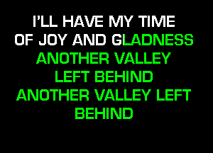 I'LL HAVE MY TIME
OF JOY AND GLADNESS
ANOTHER VALLEY
LEFT BEHIND
ANOTHER VALLEY LEFT
BEHIND