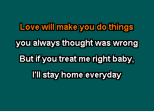 Love will make you do things

you always thought was wrong

But if you treat me right baby,

I'll stay home everyday