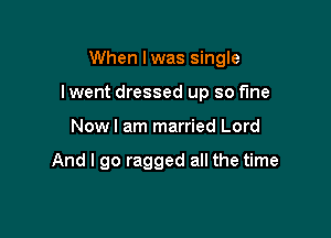 When I was single

I went dressed up so f'me

Nowl am married Lord

And I go ragged all the time