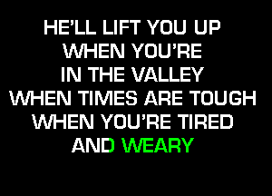 HE'LL LIFT YOU UP
WHEN YOU'RE
IN THE VALLEY
WHEN TIMES ARE TOUGH
WHEN YOU'RE TIRED
AND WEARY