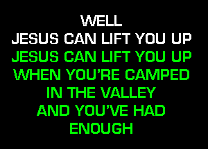 WELL
JESUS CAN LIFT YOU UP
JESUS CAN LIFT YOU UP
WHEN YOU'RE CAMPED
IN THE VALLEY
AND YOU'VE HAD
ENOUGH