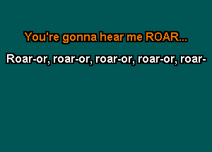 You're gonna hear me ROAR...

Roar-or, roar-or, roar-or, roar-or, roar-