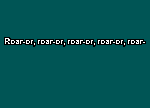 Roar-or, roar-or, roar-or, roar-or, roar-