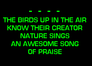 THE BIRDS UP IN THE AIR
KNOW THEIR CREATOR
NATURE SINGS
AN AWESOME SONG
0F PRAISE