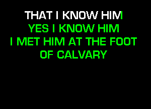 THAT I KNOW HIM
YES I KNOW HIM
I MET HIM AT THE FOOT

0F CALVARY