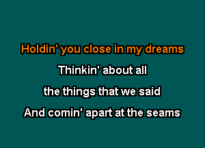 Holdin' you close in my dreams

Thinkin' about all
the things that we said

And comin' apart at the seams