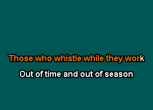 Those who whistle while they work

Out oftime and out of season