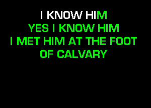 I KNOW HIM
YES I KNOW HIM
I MET HIM AT THE FOOT

0F CALVARY
