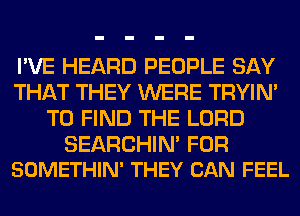 I'VE HEARD PEOPLE SAY
THAT THEY WERE TRYIN'
TO FIND THE LORD

SEARCHIN' FOR
SOMETHIN' THEY CAN FEEL