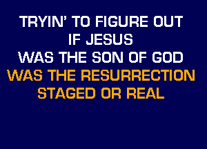 TRYIN' TO FIGURE OUT
IF JESUS
WAS THE SON OF GOD
WAS THE RESURRECTION
STAGED 0R REAL