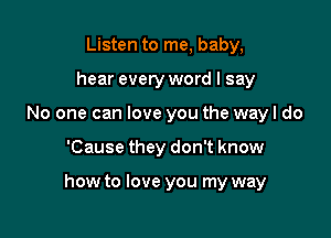 Listen to me, baby,
hear every word I say
No one can love you the way I do

'Cause they don't know

how to love you my way