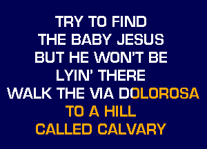 TRY TO FIND
THE BABY JESUS
BUT HE WON'T BE
LYIN' THERE
WALK THE VIA DOLOROSA
TO A HILL
CALLED CALVARY