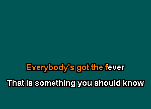 Everybody's got the fever

That is something you should know