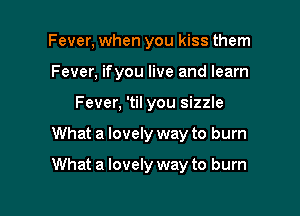 Fever, when you kiss them
Fever, ifyou live and learn
Fever, 'til you sizzle

What a lovely way to burn

What a lovely way to burn