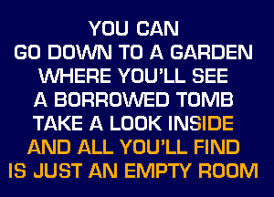 YOU CAN
GO DOWN TO A GARDEN
WHERE YOU'LL SEE
A BORROWED TOMB
TAKE A LOOK INSIDE
AND ALL YOU'LL FIND
IS JUST AN EMPTY ROOM