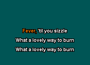 Fever, 'til you sizzle

What a lovely way to burn

What a lovely way to burn