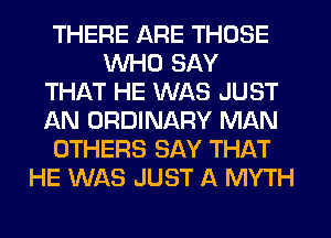 THERE ARE THOSE
WHO SAY
THAT HE WAS JUST
AN ORDINARY MAN
OTHERS SAY THAT
HE WAS JUST A MYTH